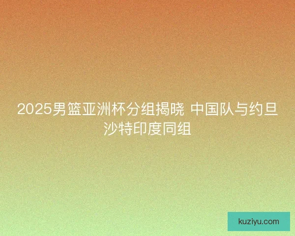 2025男篮亚洲杯分组揭晓 中国队与约旦沙特印度同组