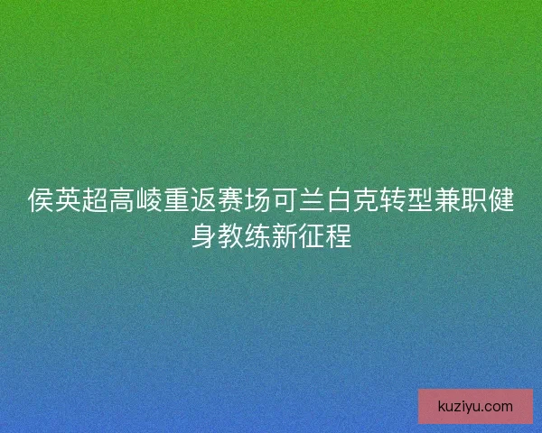 侯英超高崚重返赛场可兰白克转型兼职健身教练新征程