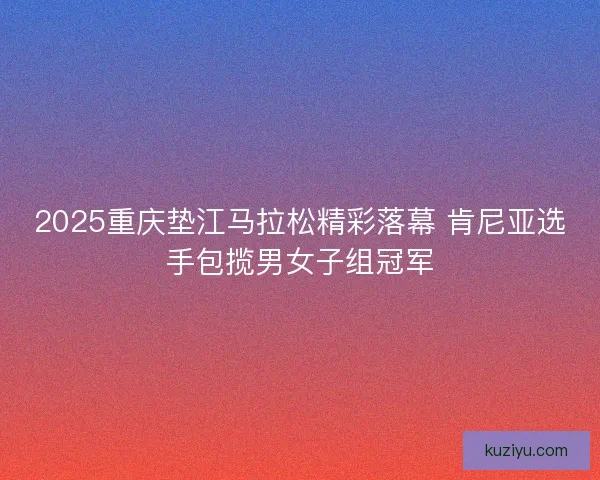 2025重庆垫江马拉松精彩落幕 肯尼亚选手包揽男女子组冠军