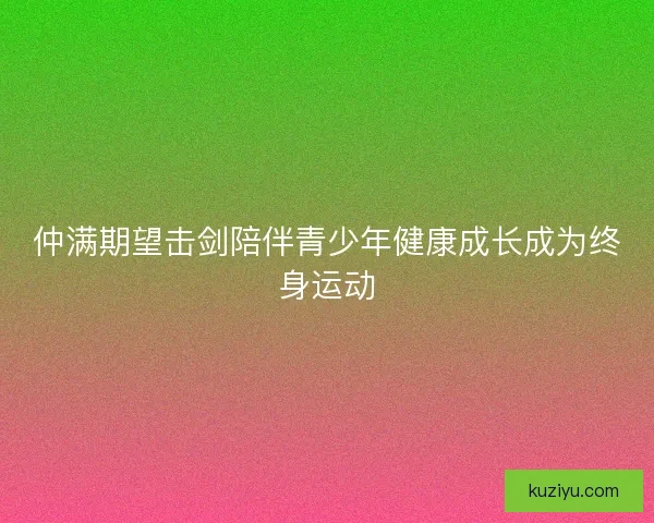 仲满期望击剑陪伴青少年健康成长成为终身运动