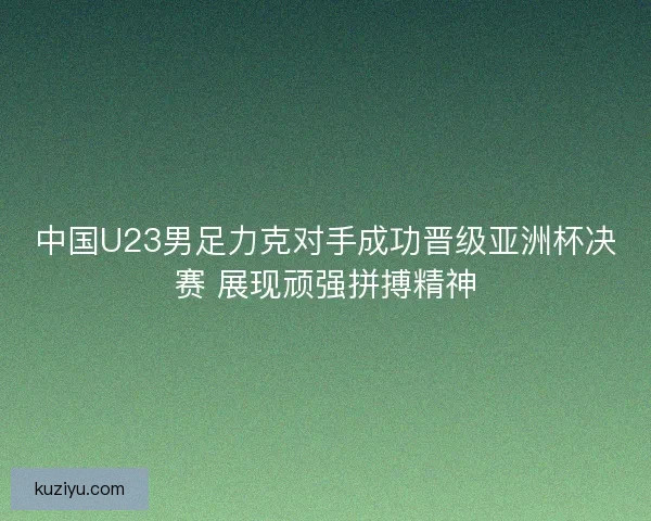 中国U23男足力克对手成功晋级亚洲杯决赛 展现顽强拼搏精神 中国U23男足力克对手成功晋级亚洲杯决赛 展现顽强拼搏精神