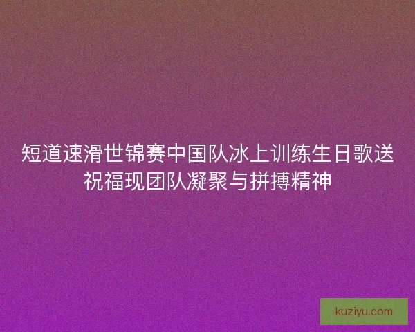 短道速滑世锦赛中国队冰上训练生日歌送祝福现团队凝聚与拼搏精神