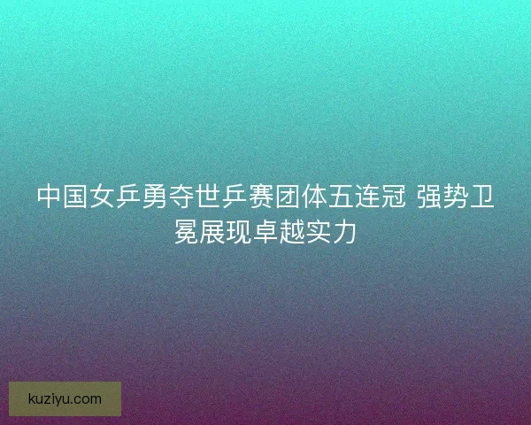 中国女乒勇夺世乒赛团体五连冠 强势卫冕展现卓越实力