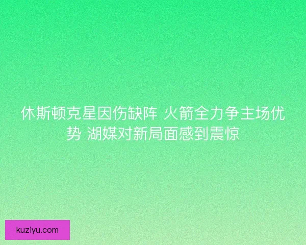 休斯顿克星因伤缺阵 火箭全力争主场优势 湖媒对新局面感到震惊 休斯顿克星因伤缺阵 火箭全力争主场优势 湖媒对新局面感到震惊
