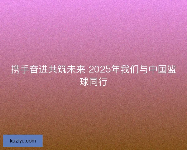 携手奋进共筑未来 2025年我们与中国篮球同行
