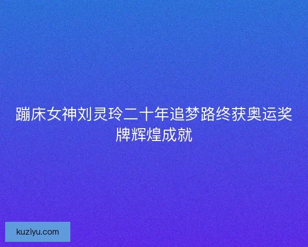 蹦床女神刘灵玲二十年追梦路终获奥运奖牌辉煌成就