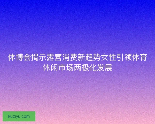 体博会揭示露营消费新趋势女性引领体育休闲市场两极化发展
