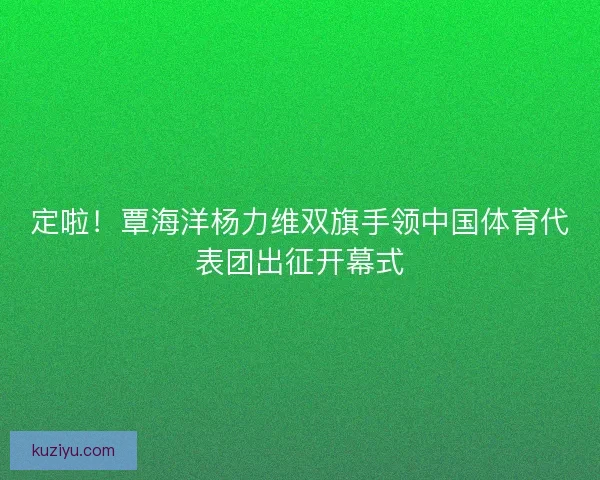 定啦!覃海洋杨力维双旗手领中国体育代表团出征开幕式 定啦!覃海洋杨力维双旗手领中国体育代表团出征开幕式