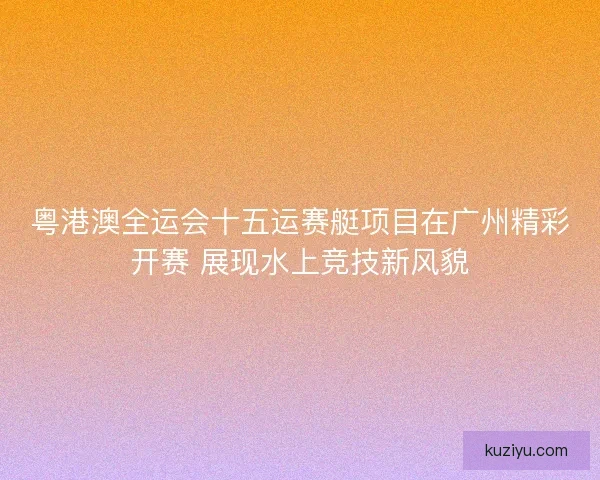 粤港澳全运会十五运赛艇项目在广州精彩开赛 展现水上竞技新风貌