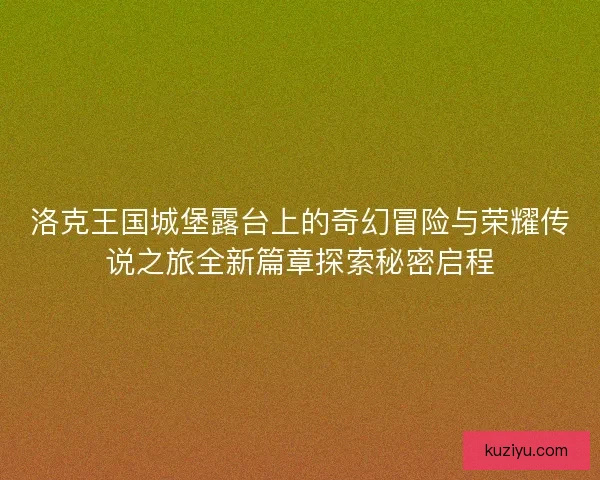 洛克王国城堡露台上的奇幻冒险与荣耀传说之旅全新篇章探索秘密启程