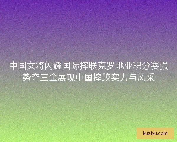 中国女将闪耀国际摔联克罗地亚积分赛强势夺三金展现中国摔跤实力与风采
