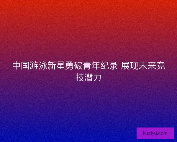 中国游泳新星勇破青年纪录 展现未来竞技潜力 中国游泳新星勇破青年纪录 展现未来竞技潜力