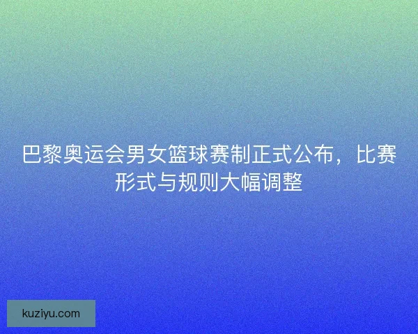 巴黎奥运会男女篮球赛制正式公布,比赛形式与规则大幅调整 巴黎奥运会男女篮球赛制正式公布,比赛形式与规则大幅调整