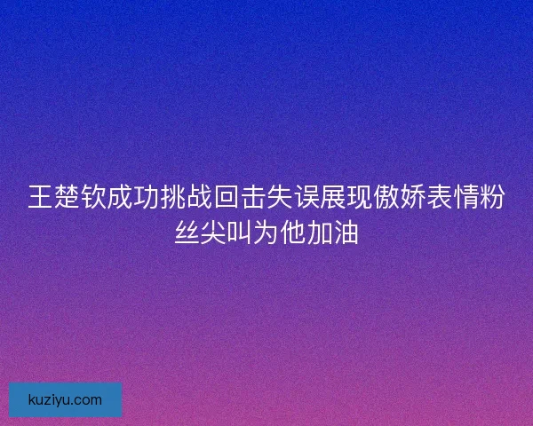 王楚钦成功挑战回击失误展现傲娇表情粉丝尖叫为他加油 王楚钦成功挑战回击失误展现傲娇表情粉丝尖叫为他加油