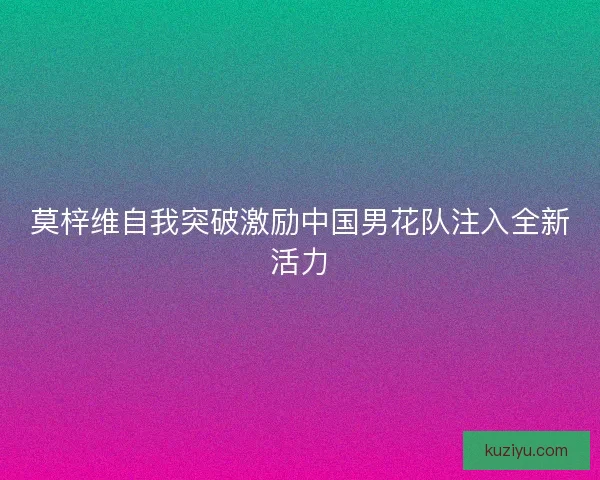 莫梓维自我突破激励中国男花队注入全新活力 莫梓维自我突破激励中国男花队注入全新活力