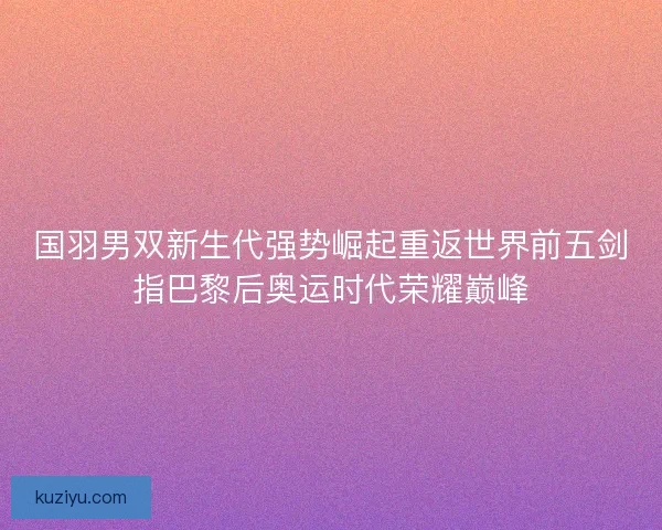 国羽男双新生代强势崛起重返世界前五剑指巴黎后奥运时代荣耀巅峰 国羽男双新生代强势崛起重返世界前五剑指巴黎后奥运时代荣耀巅峰